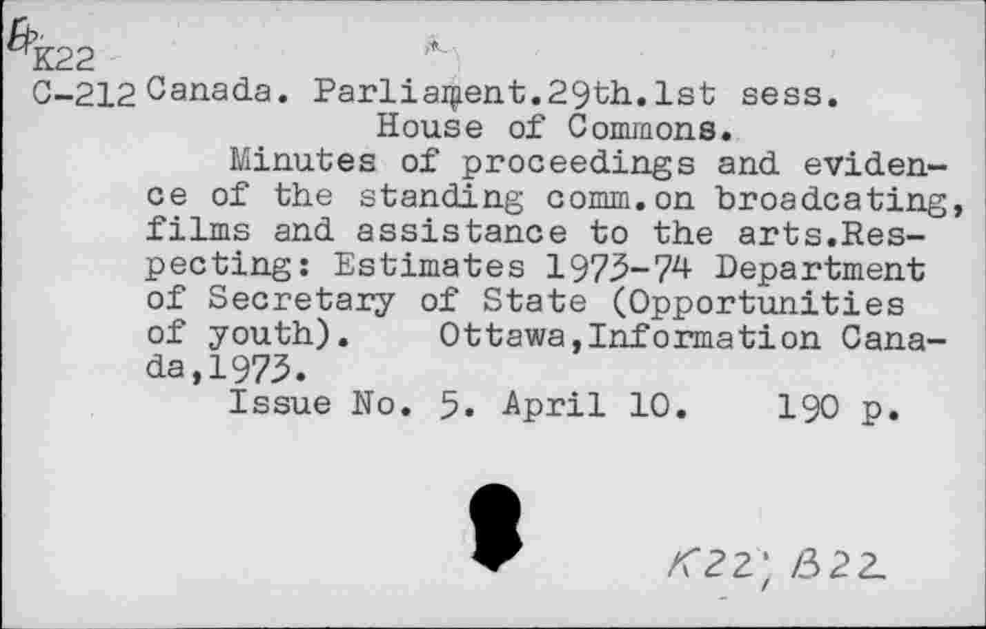 ﻿0-212 Canada. Parliament.29th. 1st sess. House of Commons.
Minutes of proceedings and evidence of the standing comm.on broadcating, films and assistance to the arts.Respecting: Estimates 1973-74 Department of Secretary of State (Opportunities of youth). Ottawa,Information Canada, 1973.
Issue No. 5. April 10.	190 p.